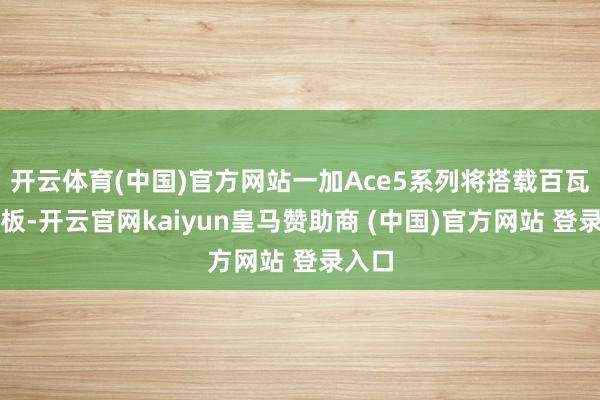 开云体育(中国)官方网站一加Ace5系列将搭载百瓦硅电板-开云官网kaiyun皇马赞助商 (中国)官方网站 登录入口