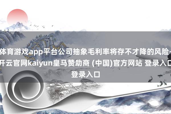 体育游戏app平台公司抽象毛利率将存不才降的风险-开云官网kaiyun皇马赞助商 (中国)官方网站 登录入口