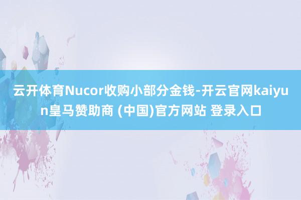 云开体育Nucor收购小部分金钱-开云官网kaiyun皇马赞助商 (中国)官方网站 登录入口