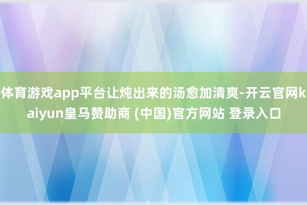 体育游戏app平台让炖出来的汤愈加清爽-开云官网kaiyun皇马赞助商 (中国)官方网站 登录入口
