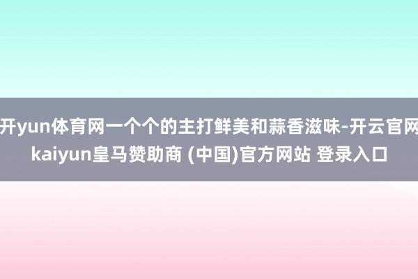 开yun体育网一个个的主打鲜美和蒜香滋味-开云官网kaiyun皇马赞助商 (中国)官方网站 登录入口